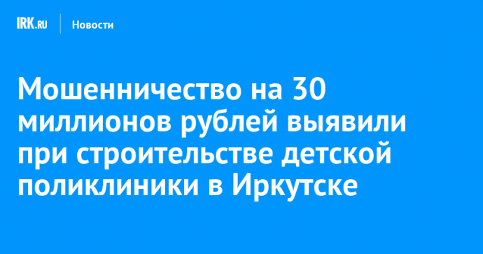 Мошенничество на 30 миллионов рублей выявили при строительстве детской поликлиники в Иркутске