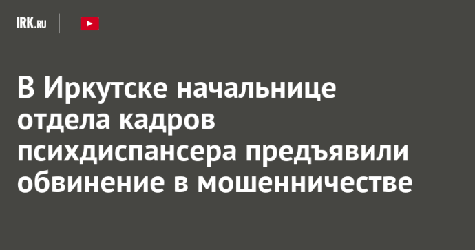 В Иркутске начальнице отдела кадров психдиспансера предъявили обвинение в мошенничестве В Иркутске начальнице отдела кадров психдиспансера предъявили обвинение в мошенничестве
