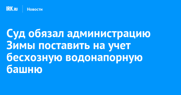Суд обязал администрацию Зимы поставить на учет бесхозную водонапорную башню