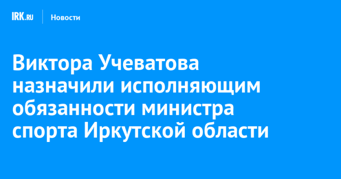 Виктора Учеватова назначили исполняющим обязанности министра спорта Иркутской области