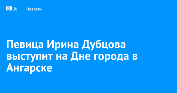 Певица Ирина Дубцова выступит на Дне города в Ангарске
