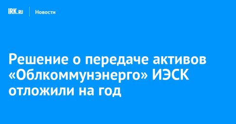 Решение о передаче активов «Облкоммунэнерго» ИЭСК отложили на год