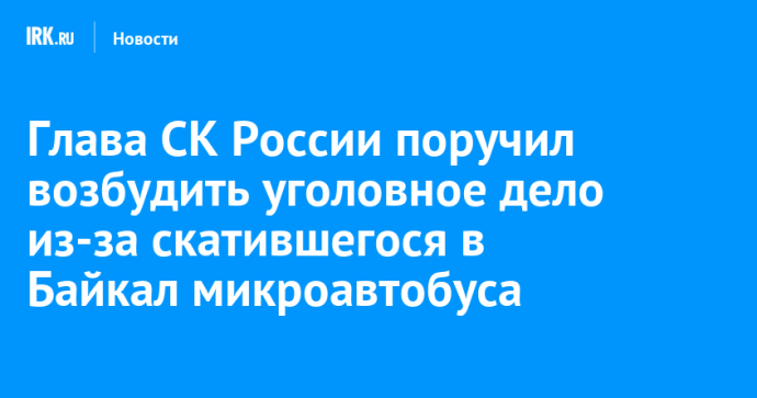 Глава СК России поручил возбудить уголовное дело из-за скатившегося в Байкал микроавтобуса