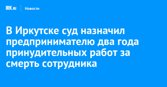 В Иркутске суд назначил предпринимателю два года принудительных работ за смерть сотрудника