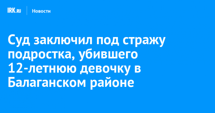 Суд заключил под стражу подростка, убившего 12-летнюю девочку в Балаганском районе