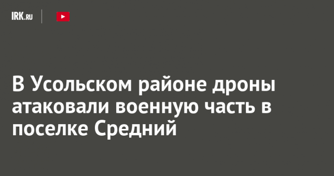 В Усольском районе дроны атаковали военную часть в поселке Средний