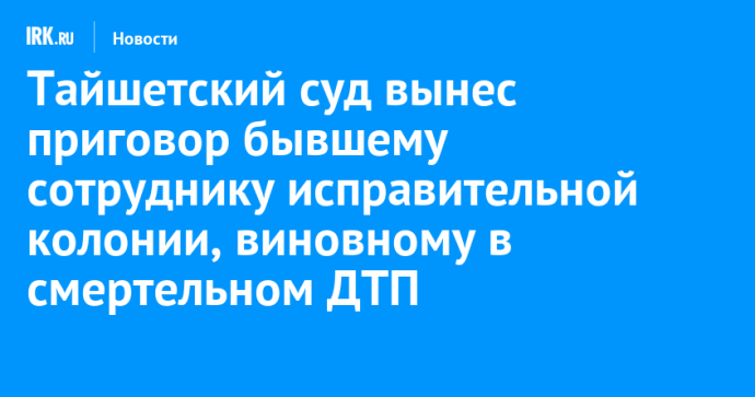 Тайшетский суд вынес приговор бывшему сотруднику исправительной колонии, виновному в смертельном ДТП