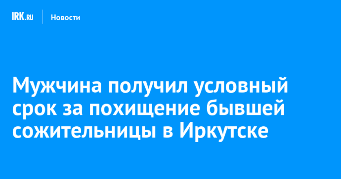 Мужчина получил условный срок за похищение бывшей сожительницы в Иркутске