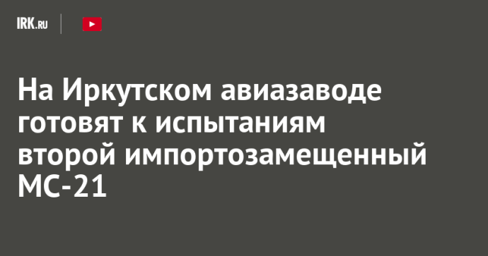 На Иркутском авиазаводе готовят к испытаниям второй импортозамещенный МС-21