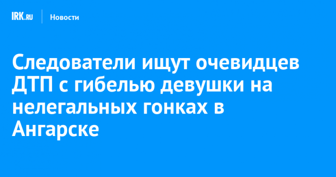 Следователи ищут очевидцев ДТП с гибелью девушки на нелегальных гонках в Ангарске