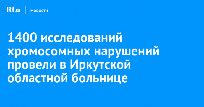1400 исследований хромосомных нарушений провели в Иркутской областной больнице