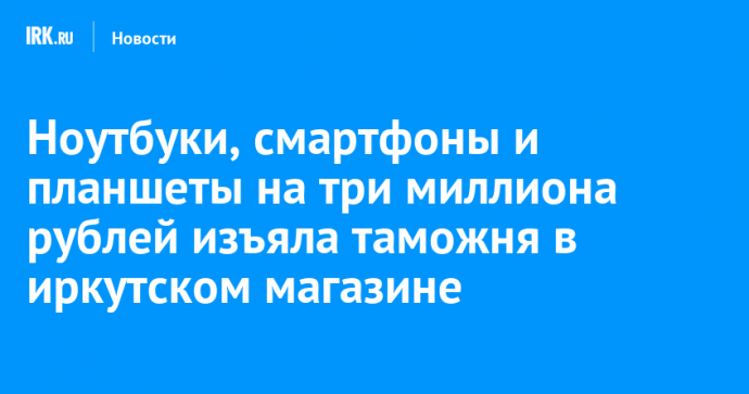 Ноутбуки, смартфоны и планшеты на три миллиона рублей изъяла таможня в иркутском магазине