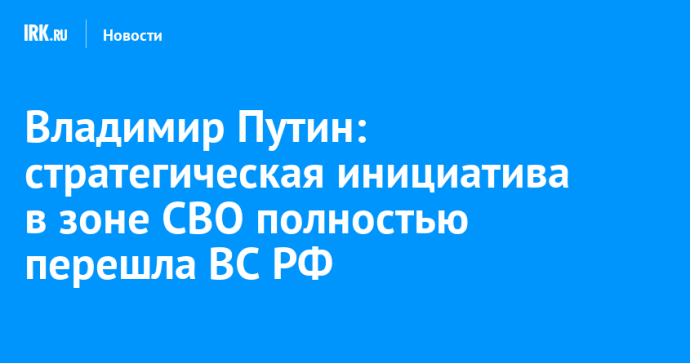 Владимир Путин: стратегическая инициатива в зоне СВО полностью перешла ВС РФ Владимир Путин: стратегическая инициатива в зоне СВО полностью перешла ВС РФ