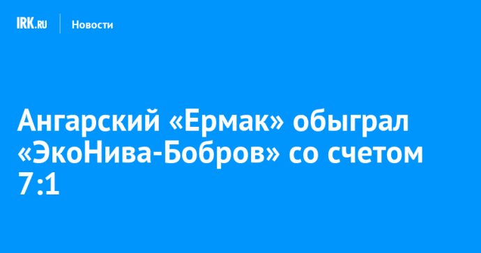 Ангарский «Ермак» обыграл «ЭкоНива-Бобров» со счетом 7:1 Ангарский «Ермак» обыграл «ЭкоНива-Бобров» со счетом 7:1
