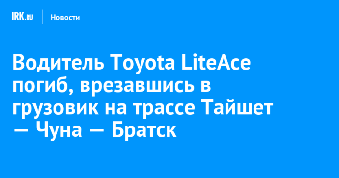 Водитель Toyota LiteAce погиб, врезавшись в грузовик на трассе Тайшет — Чуна — Братск
