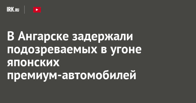 В Ангарске задержали подозреваемых в угоне японских премиум-автомобилей В Ангарске задержали подозреваемых в угоне японских премиум-автомобилей