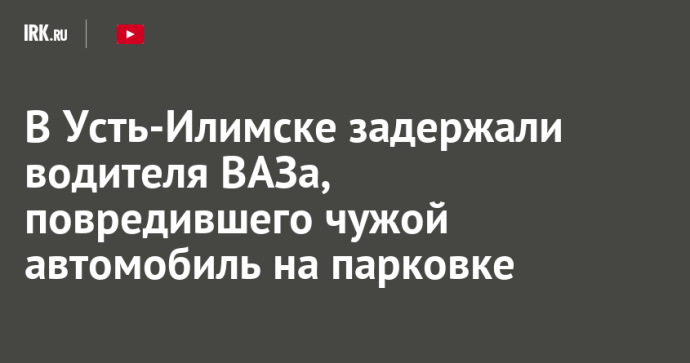 В Усть-Илимске задержали водителя ВАЗа, повредившего чужой автомобиль на парковке
