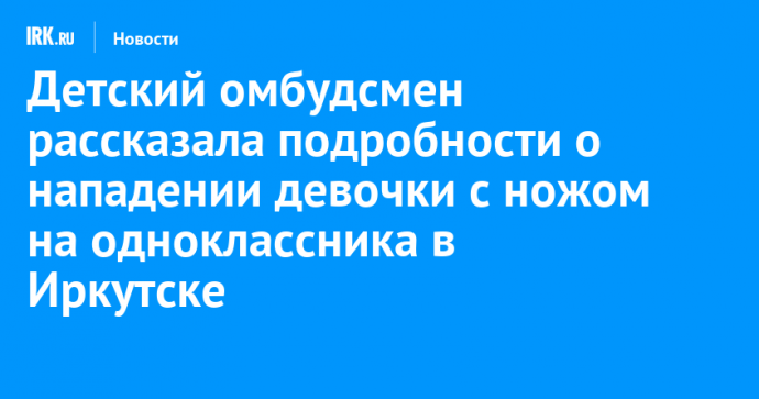 Детский омбудсмен рассказала подробности о нападении девочки с ножом на одноклассника в Иркутске