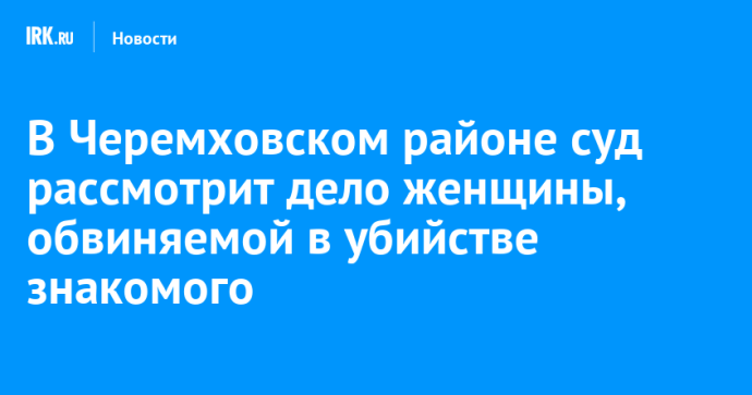 В Черемховском районе суд рассмотрит дело женщины, обвиняемой в убийстве знакомого