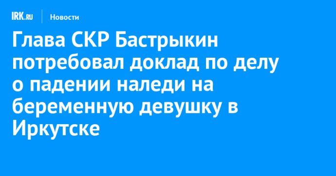 Глава СКР Бастрыкин потребовал доклад по делу о падении наледи на беременную девушку в Иркутске Глава СКР Бастрыкин потребовал доклад по делу о падении наледи на беременную девушку в Иркутске