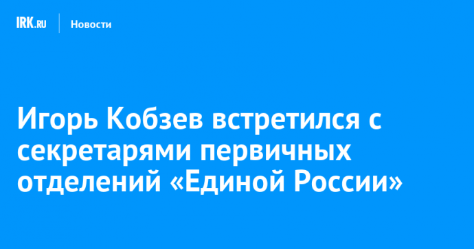 Игорь Кобзев встретился с секретарями первичных отделений «Единой России»