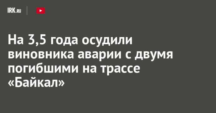На 3,5 года осудили виновника аварии с двумя погибшими на трассе «Байкал»