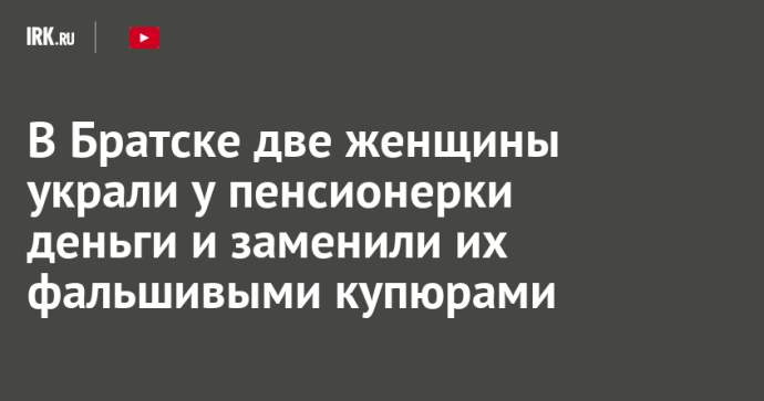 В Братске две женщины украли у пенсионерки деньги и заменили их фальшивыми купюрами