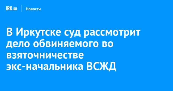 В Иркутске суд рассмотрит дело обвиняемого во взяточничестве экс-начальника ВСЖД