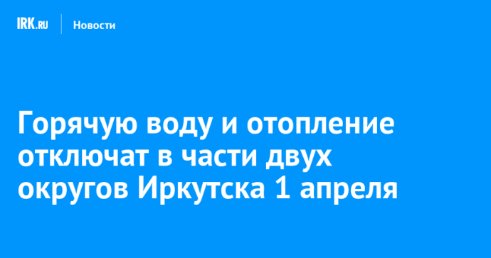 Горячую воду и отопление отключат в части двух округов Иркутска 1 апреля
