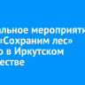 Центральное мероприятие акции «Сохраним лес» прошло в Иркутском лесничестве