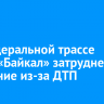 На федеральной трассе Р-258 «Байкал» затруднено движение из-за ДТП