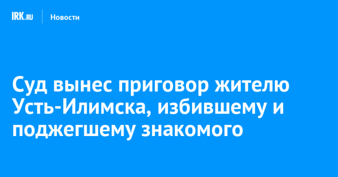 Суд вынес приговор жителю Усть-Илимска, избившему и поджегшему знакомого