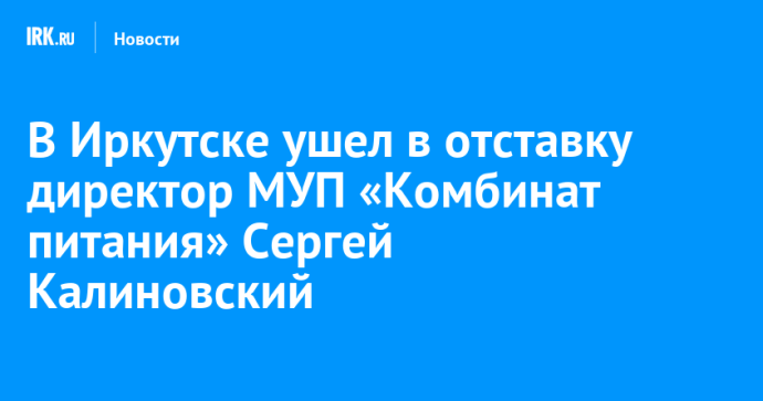 В Иркутске ушел в отставку директор МУП «Комбинат питания» Сергей Калиновский
