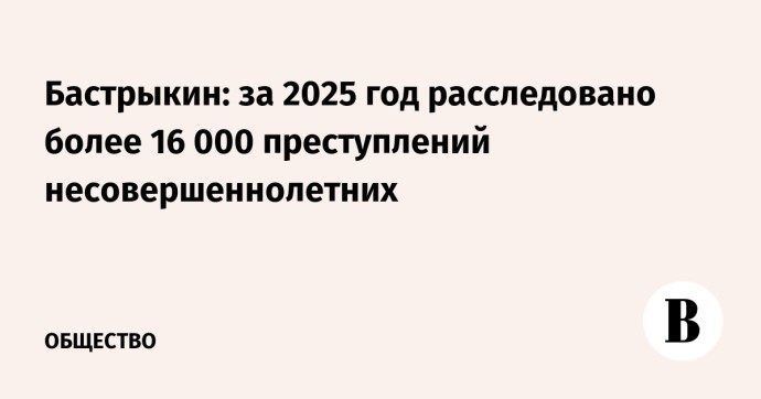Бастрыкин: за 2025 год расследовано более 16 000 преступлений несовершеннолетних