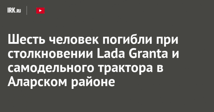 Шесть человек погибли при столкновении Lada Granta и самодельного трактора в Аларском районе