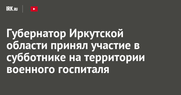 Губернатор Иркутской области принял участие в субботнике на территории военного госпиталя