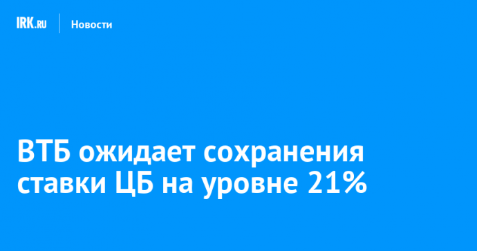 ВТБ ожидает сохранения ставки ЦБ на уровне 21%