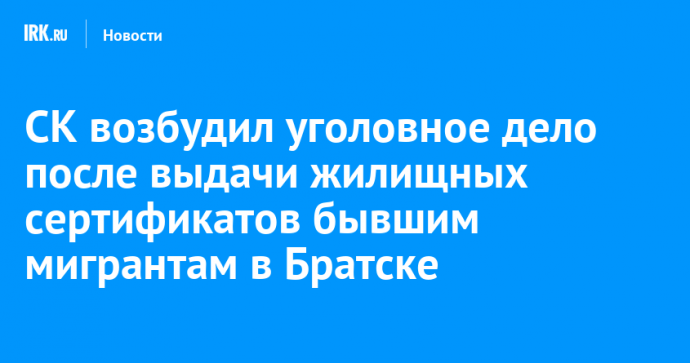 СК возбудил уголовное дело после выдачи жилищных сертификатов бывшим мигрантам в Братске