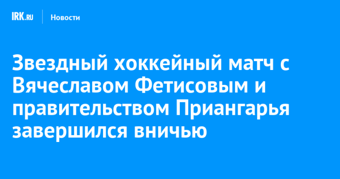 Звездный хоккейный матч с Вячеславом Фетисовым и правительством Приангарья завершился вничью