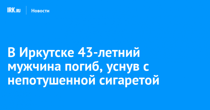 В Иркутске 43-летний мужчина погиб, уснув с непотушенной сигаретой