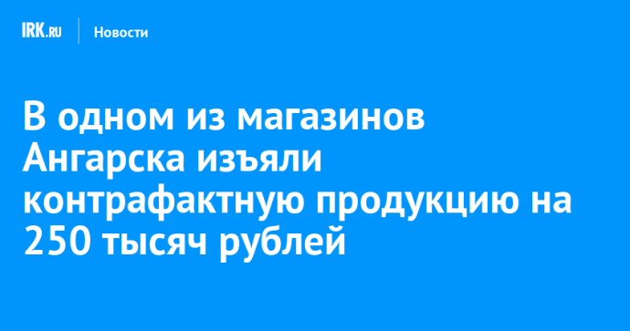В одном из магазинов Ангарска изъяли контрафактную продукцию на 250 тысяч рублей