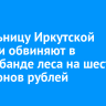 Жительницу Иркутской области обвиняют в контрабанде леса на шесть миллионов рублей