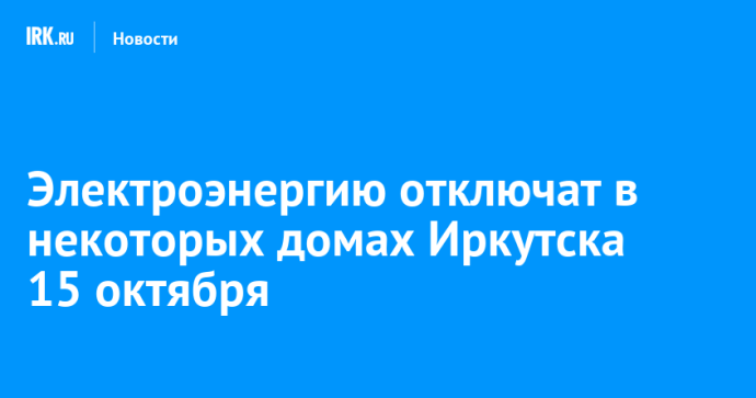 Электроэнергию отключат в некоторых домах Иркутска 15 октября Электроэнергию отключат в некоторых домах Иркутска 15 октября