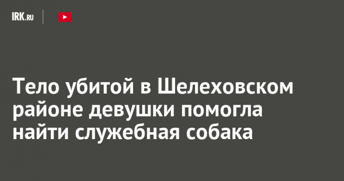 Тело убитой в Шелеховском районе девушки помогла найти служебная собака