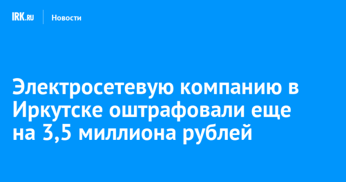 Электросетевую компанию в Иркутске оштрафовали еще на 3,5 миллиона рублей Электросетевую компанию в Иркутске оштрафовали еще на 3,5 миллиона рублей
