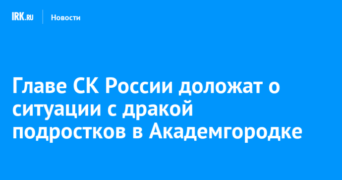 Главе СК России доложат о ситуации с дракой подростков в Академгородке