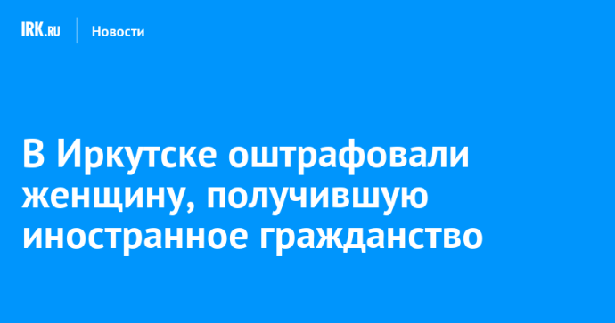 В Иркутске оштрафовали женщину, получившую иностранное гражданство