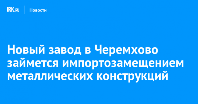 Новый завод в Черемхово займется импортозамещением металлических конструкций