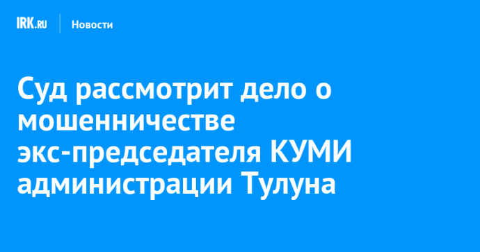 Суд рассмотрит дело о мошенничестве экс-председателя КУМИ администрации Тулуна