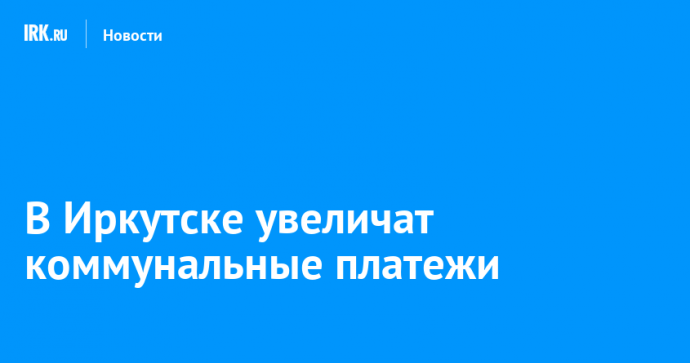 В Иркутске увеличат коммунальные платежи
